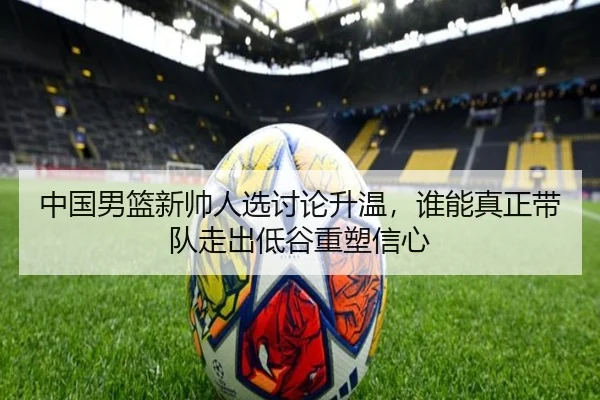 中国男篮新帅人选讨论升温，谁能真正带队走出低谷重塑信心