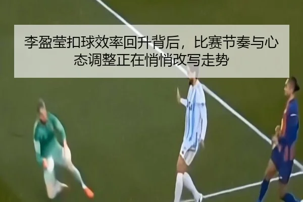 李盈莹扣球效率回升背后，比赛节奏与心态调整正在悄悄改写走势