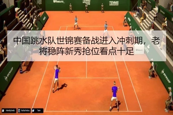 中国跳水队世锦赛备战进入冲刺期，老将稳阵新秀抢位看点十足